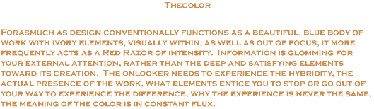 Thecolor:  Forasmuch as design conventionally functions as a beautiful blue body of work with ivory elements, visually witin, as well as out of focus, it more frequently acts as a red razor of intensity.  Information is glomming for your external attention, rather than the feep and satisfying elements toward its creation.  The onloooker needs to experience the hybridity, the actual presensce of the work, what elements entice you to stop or go out of your way to experience the difference, why the experience is never the same, the meaning of the color is in constant flux.